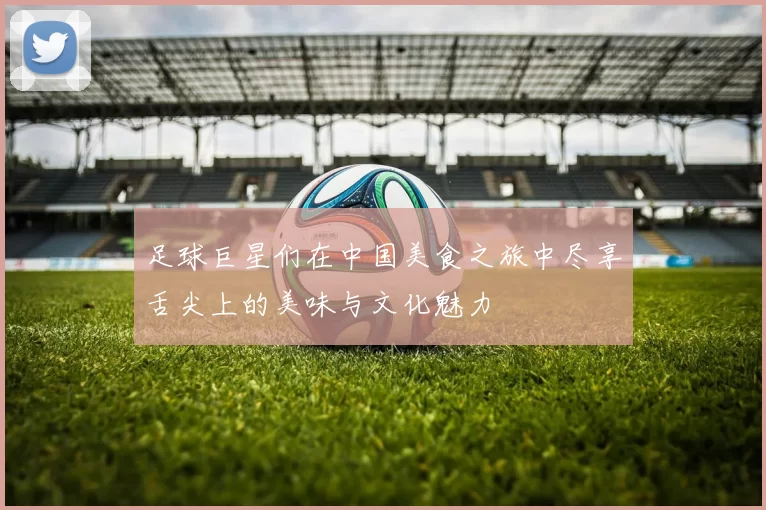 足球巨星们在中国美食之旅中尽享舌尖上的美味与文化魅力