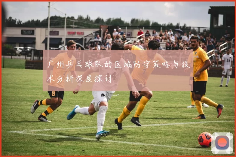广州乒乓球队的区域防守策略与技术分析深度探讨