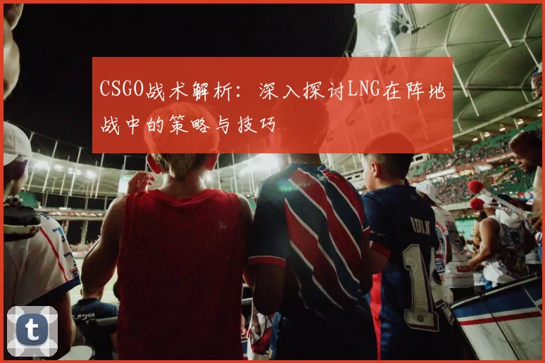 CSGO战术解析：深入探讨LNG在阵地战中的策略与技巧