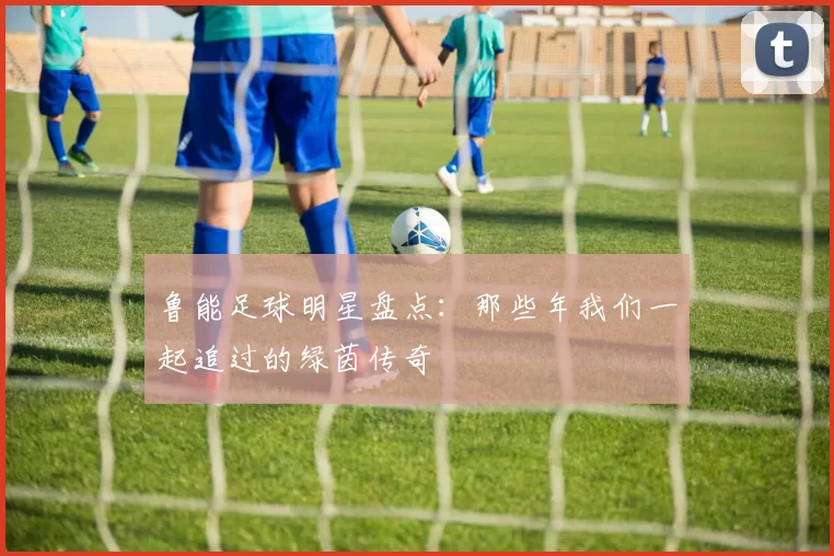 鲁能足球明星盘点：那些年我们一起追过的绿茵传奇