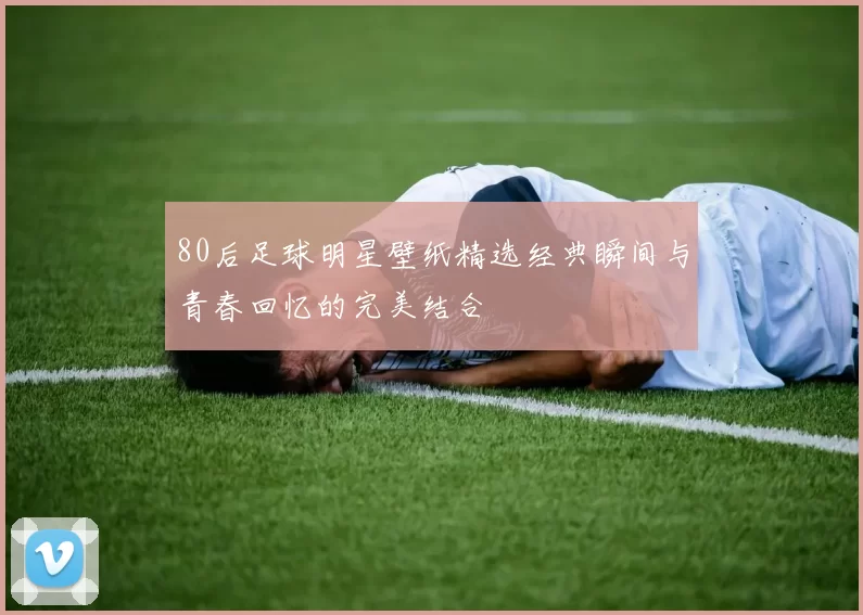 80后足球明星壁纸精选经典瞬间与青春回忆的完美结合