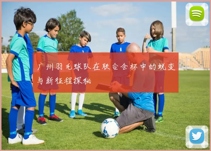 广州羽毛球队在联合会杯中的蜕变与新征程探秘
