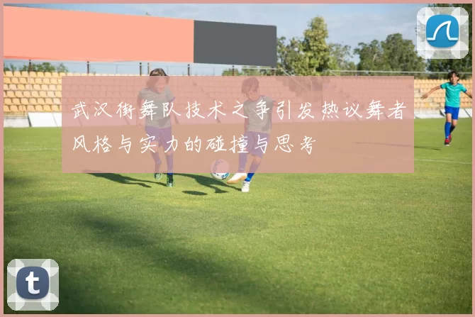 武汉街舞队技术之争引发热议舞者风格与实力的碰撞与思考