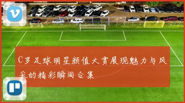C罗足球明星颜值大赏展现魅力与风采的精彩瞬间合集