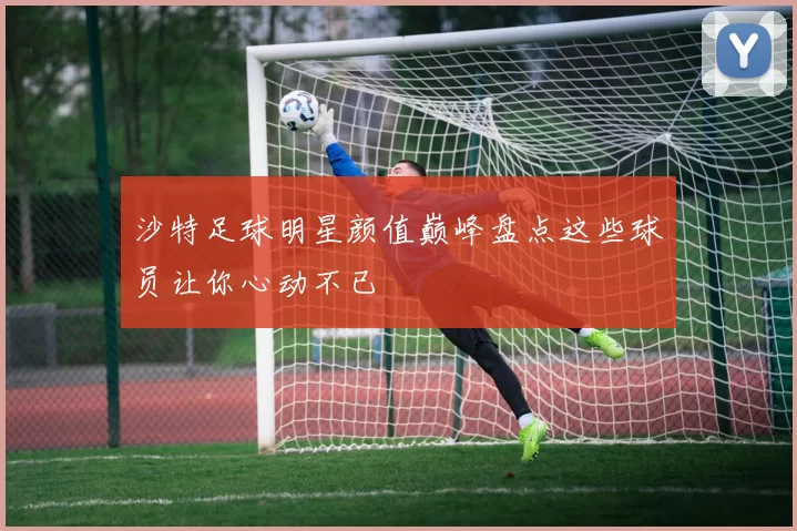 沙特足球明星颜值巅峰盘点这些球员让你心动不已
