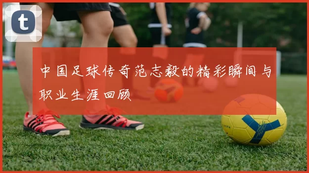 中国足球传奇范志毅的精彩瞬间与职业生涯回顾