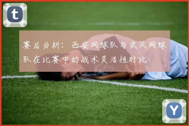 赛后分析：西安网球队与武汉网球队在比赛中的战术灵活性对比