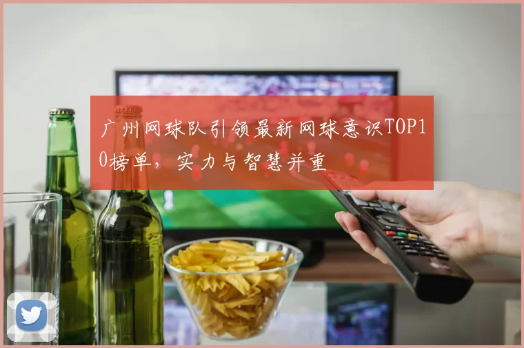 广州网球队引领最新网球意识TOP10榜单，实力与智慧并重