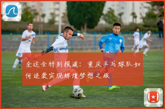 全运会特别报道：重庆乒乓球队如何逆袭实现辉煌梦想之旅