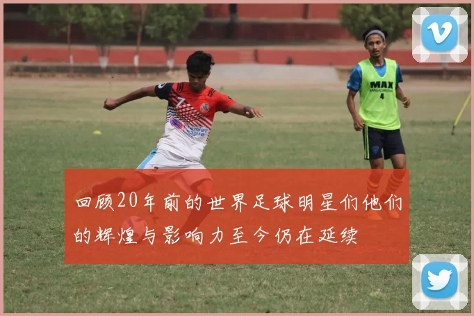 回顾20年前的世界足球明星们他们的辉煌与影响力至今仍在延续