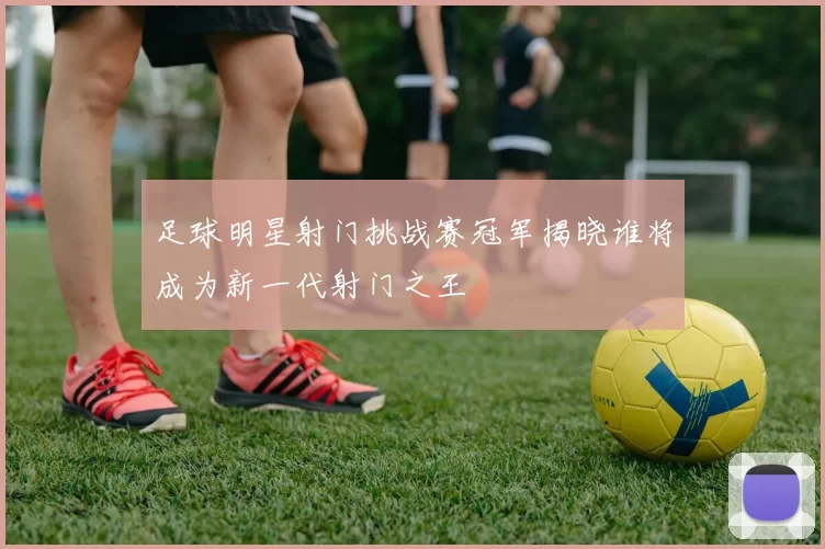 足球明星射门挑战赛冠军揭晓谁将成为新一代射门之王