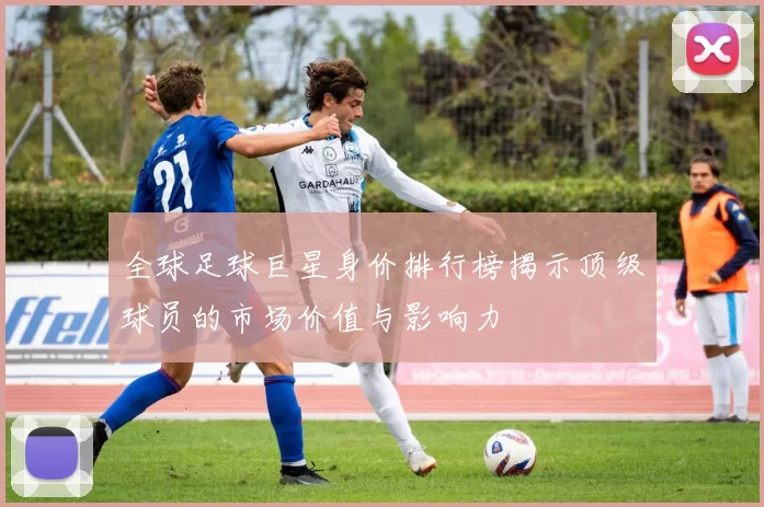 全球足球巨星身价排行榜揭示顶级球员的市场价值与影响力