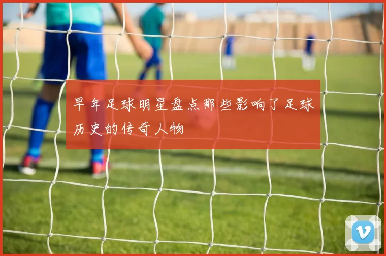 早年足球明星盘点那些影响了足球历史的传奇人物