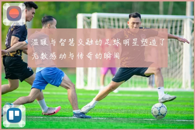 温暖与智慧交融的足球明星塑造了无数感动与传奇的瞬间