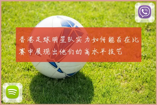 香港足球明星队实力如何能否在比赛中展现出他们的高水平技艺