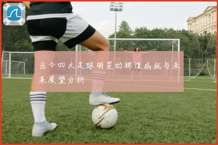 当今四大足球明星的辉煌成就与未来展望分析