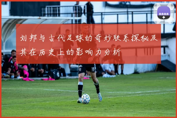 刘邦与古代足球的奇妙联系探秘及其在历史上的影响力分析