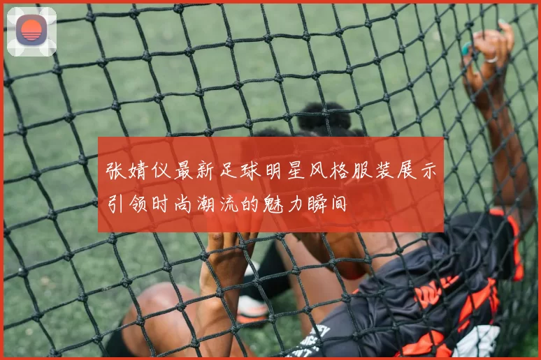 张婧仪最新足球明星风格服装展示引领时尚潮流的魅力瞬间