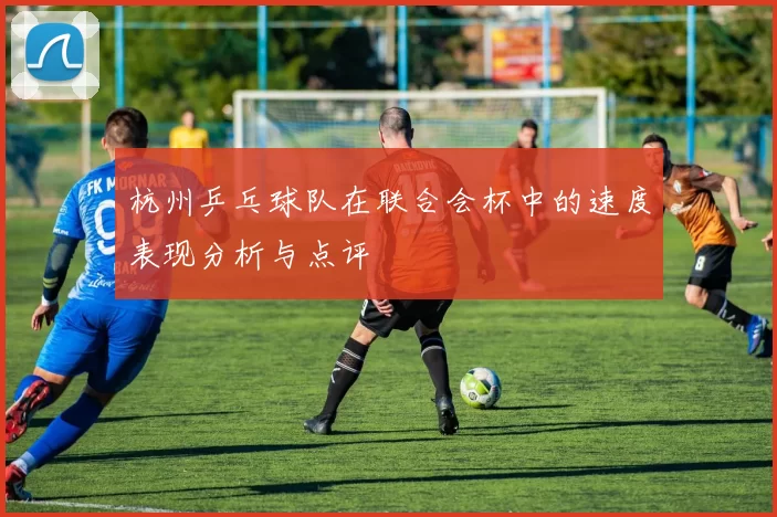 杭州乒乓球队在联合会杯中的速度表现分析与点评