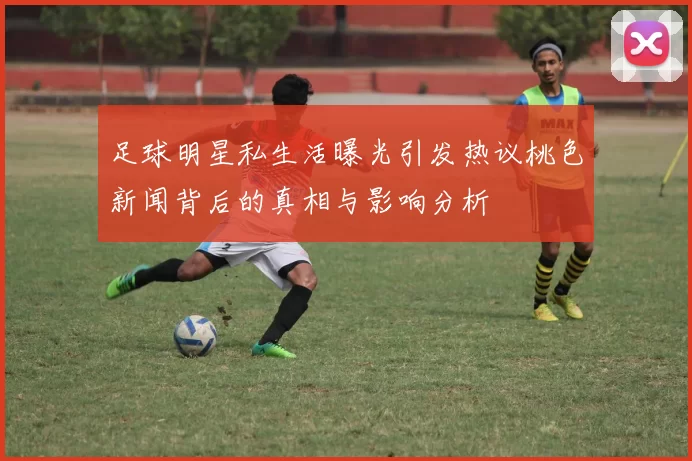 足球明星私生活曝光引发热议桃色新闻背后的真相与影响分析