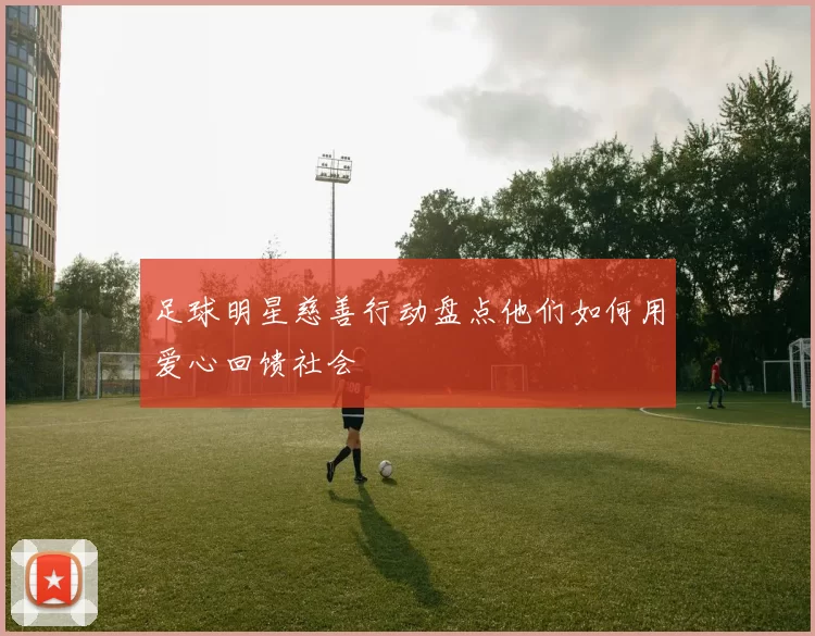 足球明星慈善行动盘点他们如何用爱心回馈社会