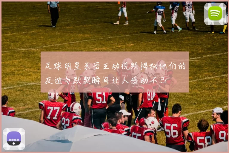 足球明星亲密互动视频揭秘他们的友谊与默契瞬间让人感动不已