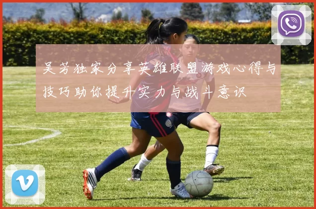 吴芳独家分享英雄联盟游戏心得与技巧助你提升实力与战斗意识