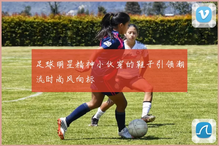 足球明星精神小伙穿的鞋子引领潮流时尚风向标