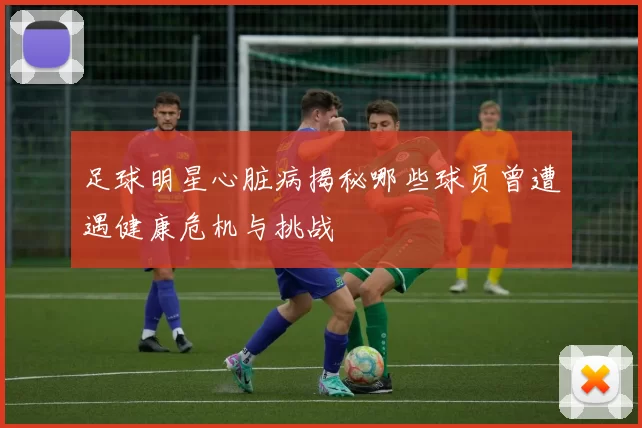 足球明星心脏病揭秘哪些球员曾遭遇健康危机与挑战