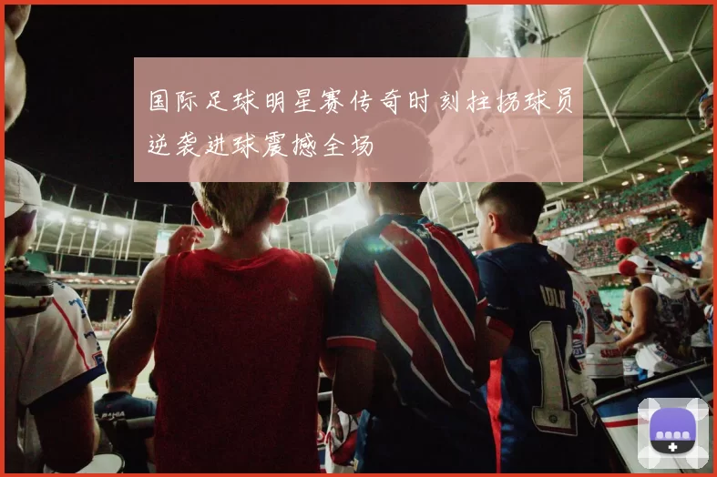 国际足球明星赛传奇时刻拄拐球员逆袭进球震撼全场