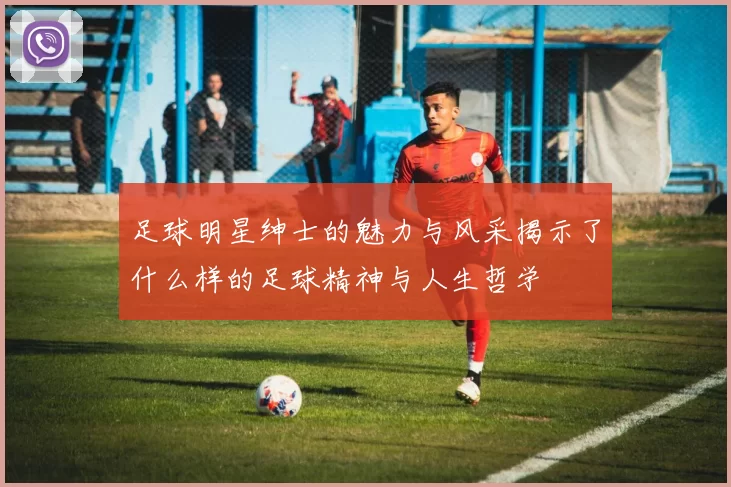 足球明星绅士的魅力与风采揭示了什么样的足球精神与人生哲学