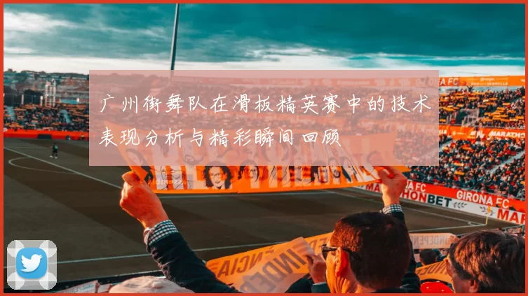 广州街舞队在滑板精英赛中的技术表现分析与精彩瞬间回顾