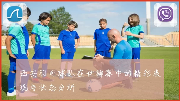 西安羽毛球队在世锦赛中的精彩表现与状态分析