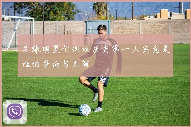 足球明星们热议历史第一人究竟是谁的争论与见解