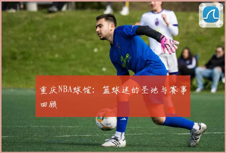 重庆NBA球馆：篮球迷的圣地与赛事回顾