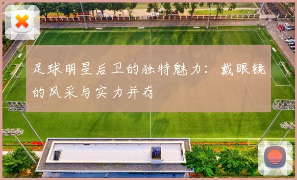 足球明星后卫的独特魅力：戴眼镜的风采与实力并存