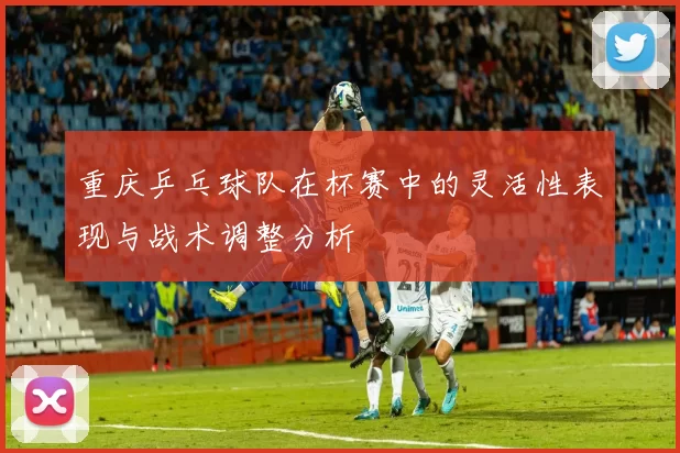 重庆乒乓球队在杯赛中的灵活性表现与战术调整分析
