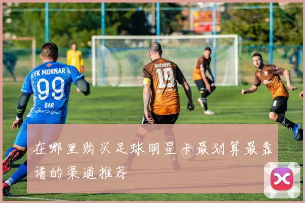 在哪里购买足球明星卡最划算最靠谱的渠道推荐