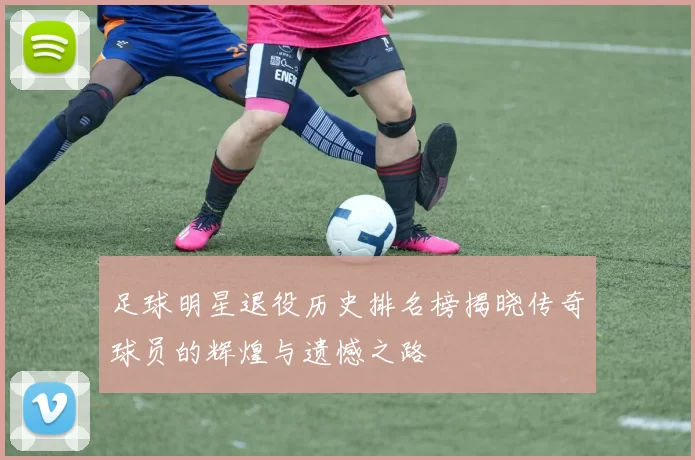 足球明星退役历史排名榜揭晓传奇球员的辉煌与遗憾之路