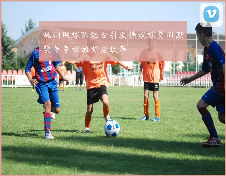 杭州网球队配合引发热议球员间默契与争议的背后故事