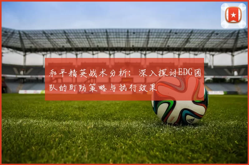 和平精英战术分析：深入探讨EDG团队的盯防策略与执行效果