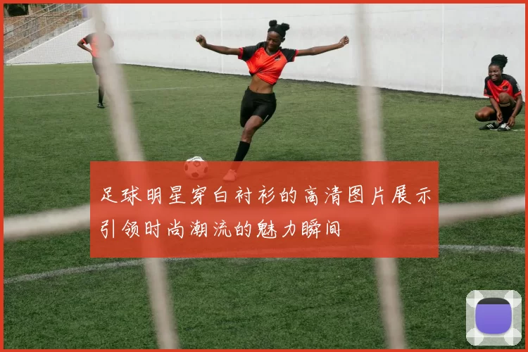 足球明星穿白衬衫的高清图片展示引领时尚潮流的魅力瞬间