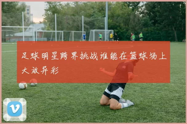 足球明星跨界挑战谁能在篮球场上大放异彩