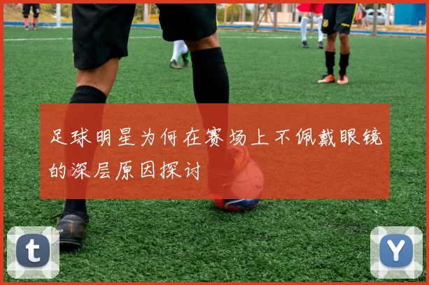 足球明星为何在赛场上不佩戴眼镜的深层原因探讨