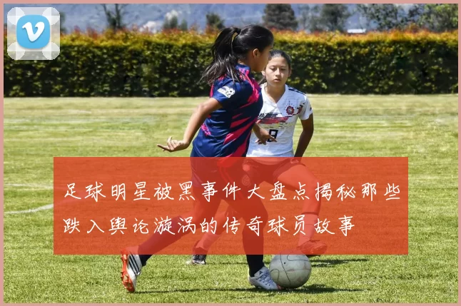 足球明星被黑事件大盘点揭秘那些跌入舆论漩涡的传奇球员故事