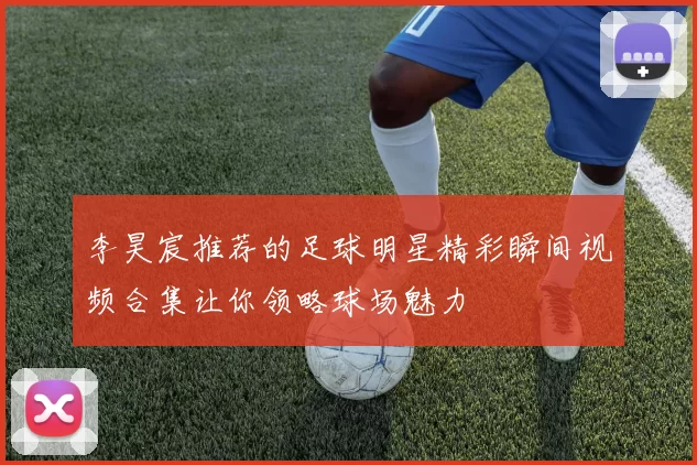 李昊宸推荐的足球明星精彩瞬间视频合集让你领略球场魅力