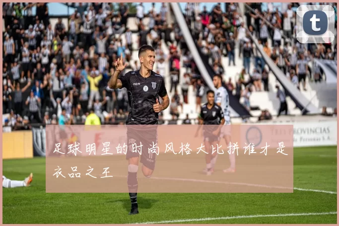 足球明星的时尚风格大比拼谁才是衣品之王